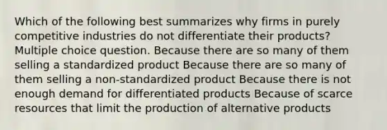 Which of the following best summarizes why firms in purely competitive industries do not differentiate their products? Multiple choice question. Because there are so many of them selling a standardized product Because there are so many of them selling a non-standardized product Because there is not enough demand for differentiated products Because of scarce resources that limit the production of alternative products