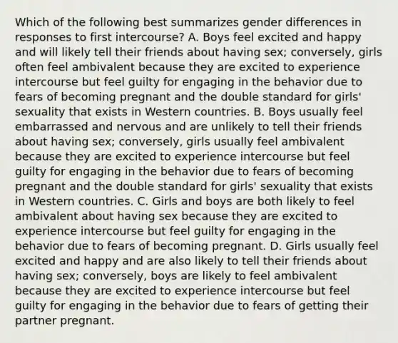 Which of the following best summarizes gender differences in responses to first intercourse? A. Boys feel excited and happy and will likely tell their friends about having sex; conversely, girls often feel ambivalent because they are excited to experience intercourse but feel guilty for engaging in the behavior due to fears of becoming pregnant and the double standard for girls' sexuality that exists in Western countries. B. Boys usually feel embarrassed and nervous and are unlikely to tell their friends about having sex; conversely, girls usually feel ambivalent because they are excited to experience intercourse but feel guilty for engaging in the behavior due to fears of becoming pregnant and the double standard for girls' sexuality that exists in Western countries. C. Girls and boys are both likely to feel ambivalent about having sex because they are excited to experience intercourse but feel guilty for engaging in the behavior due to fears of becoming pregnant. D. Girls usually feel excited and happy and are also likely to tell their friends about having sex; conversely, boys are likely to feel ambivalent because they are excited to experience intercourse but feel guilty for engaging in the behavior due to fears of getting their partner pregnant.