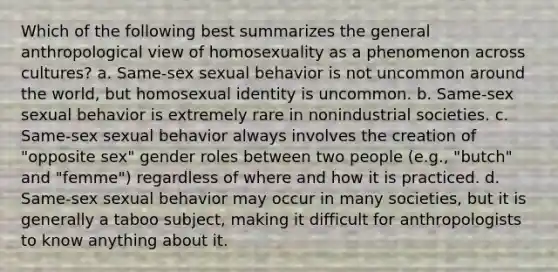 Which of the following best summarizes the general anthropological view of homosexuality as a phenomenon across cultures? a. Same-sex sexual behavior is not uncommon around the world, but homosexual identity is uncommon. b. Same-sex sexual behavior is extremely rare in nonindustrial societies. c. Same-sex sexual behavior always involves the creation of "opposite sex" gender roles between two people (e.g., "butch" and "femme") regardless of where and how it is practiced. d. Same-sex sexual behavior may occur in many societies, but it is generally a taboo subject, making it difficult for anthropologists to know anything about it.