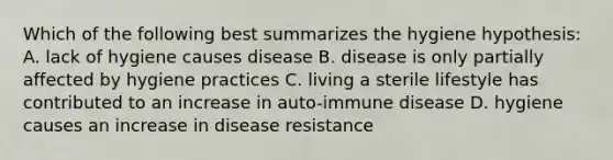 Which of the following best summarizes the hygiene hypothesis: A. lack of hygiene causes disease B. disease is only partially affected by hygiene practices C. living a sterile lifestyle has contributed to an increase in auto-immune disease D. hygiene causes an increase in disease resistance