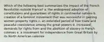 Which of the following best summarizes the impact of the French Revolution outside France? a. the widespread adoption of constitutions and guarantees of rights in continental nations b. creation of a feminist movement that was successful in gaining women property rights c. an extended period of free trade and peaceful coexistence among the great powers d. increased demands for rights from and the abolition of slavery in French colonies e. a movement for independence from Great Britain by its North American colonies