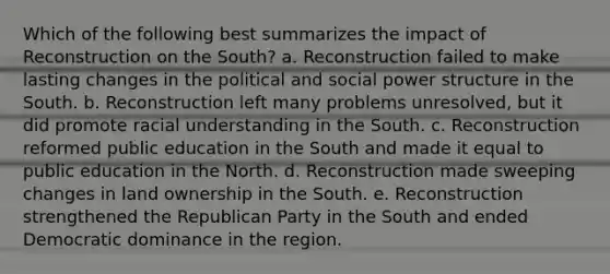 Which of the following best summarizes the impact of Reconstruction on the South? a. Reconstruction failed to make lasting changes in the political and social power structure in the South. b. Reconstruction left many problems unresolved, but it did promote racial understanding in the South. c. Reconstruction reformed public education in the South and made it equal to public education in the North. d. Reconstruction made sweeping changes in land ownership in the South. e. Reconstruction strengthened the <a href='https://www.questionai.com/knowledge/kfaWSjD2tO-republican-party' class='anchor-knowledge'>republican party</a> in the South and ended Democratic dominance in the region.