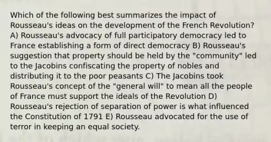 Which of the following best summarizes the impact of Rousseau's ideas on the development of the French Revolution? A) Rousseau's advocacy of full participatory democracy led to France establishing a form of direct democracy B) Rousseau's suggestion that property should be held by the "community" led to the Jacobins confiscating the property of nobles and distributing it to the poor peasants C) The Jacobins took Rousseau's concept of the "general will" to mean all the people of France must support the ideals of the Revolution D) Rousseau's rejection of separation of power is what influenced the Constitution of 1791 E) Rousseau advocated for the use of terror in keeping an equal society.