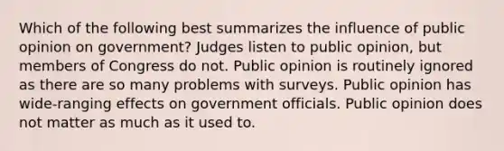 Which of the following best summarizes the influence of public opinion on government? Judges listen to public opinion, but members of Congress do not. Public opinion is routinely ignored as there are so many problems with surveys. Public opinion has wide-ranging effects on government officials. Public opinion does not matter as much as it used to.