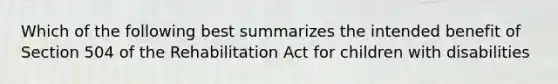 Which of the following best summarizes the intended benefit of Section 504 of the Rehabilitation Act for children with disabilities