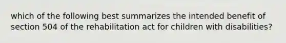 which of the following best summarizes the intended benefit of section 504 of the rehabilitation act for children with disabilities?