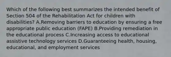 Which of the following best summarizes the intended benefit of Section 504 of the Rehabilitation Act for children with disabilities? A.Removing barriers to education by ensuring a free appropriate public education (FAPE) B.Providing remediation in the educational process C.Increasing access to educational assistive technology services D.Guaranteeing health, housing, educational, and employment services