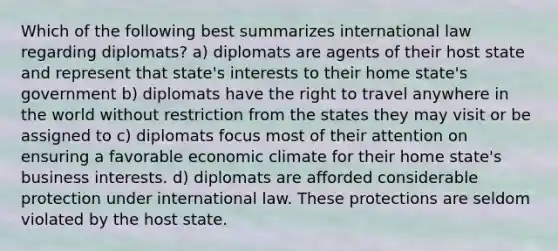 Which of the following best summarizes international law regarding diplomats? a) diplomats are agents of their host state and represent that state's interests to their home state's government b) diplomats have the right to travel anywhere in the world without restriction from the states they may visit or be assigned to c) diplomats focus most of their attention on ensuring a favorable economic climate for their home state's business interests. d) diplomats are afforded considerable protection under international law. These protections are seldom violated by the host state.