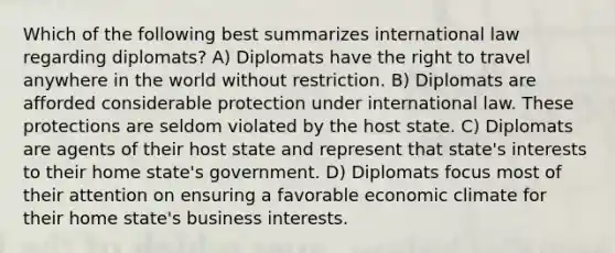 Which of the following best summarizes international law regarding diplomats? A) Diplomats have the right to travel anywhere in the world without restriction. B) Diplomats are afforded considerable protection under international law. These protections are seldom violated by the host state. C) Diplomats are agents of their host state and represent that state's interests to their home state's government. D) Diplomats focus most of their attention on ensuring a favorable economic climate for their home state's business interests.