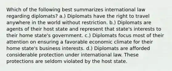 Which of the following best summarizes international law regarding diplomats? a.) Diplomats have the right to travel anywhere in the world without restriction. b.) Diplomats are agents of their host state and represent that state's interests to their home state's government. c.) Diplomats focus most of their attention on ensuring a favorable economic climate for their home state's business interests. d.) Diplomats are afforded considerable protection under international law. These protections are seldom violated by the host state.