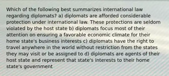 Which of the following best summarizes international law regarding diplomats? a) diplomats are afforded considerable protection under international law. These protections are seldom violated by the host state b) diplomats focus most of their attention on ensuring a favorable economic climate for their home state's business interests c) diplomats have the right to travel anywhere in the world without restriction from the states they may visit or be assigned to d) diplomats are agents of their host state and represent that state's interests to their home state's government