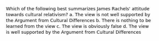 Which of the following best summarizes James Rachels' attitude towards cultural relativism? a. The view is not well supported by the Argument from Cultural Differences b. There is nothing to be learned from the view c. The view is obviously false d. The view is well supported by the Argument from Cultural Differences