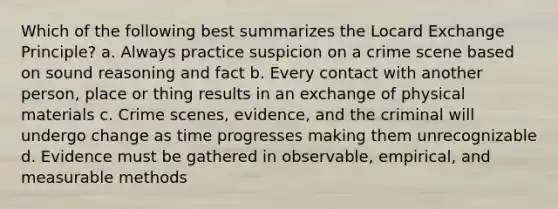 Which of the following best summarizes the Locard Exchange Principle? a. Always practice suspicion on a crime scene based on sound reasoning and fact b. Every contact with another person, place or thing results in an exchange of physical materials c. Crime scenes, evidence, and the criminal will undergo change as time progresses making them unrecognizable d. Evidence must be gathered in observable, empirical, and measurable methods