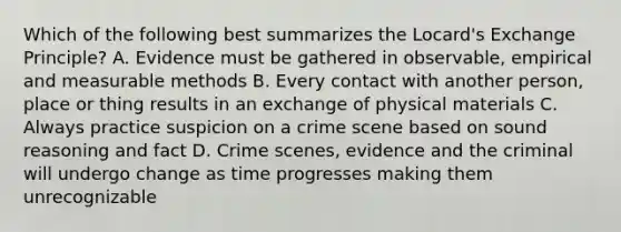 Which of the following best summarizes the Locard's Exchange Principle? A. Evidence must be gathered in observable, empirical and measurable methods B. Every contact with another person, place or thing results in an exchange of physical materials C. Always practice suspicion on a crime scene based on sound reasoning and fact D. Crime scenes, evidence and the criminal will undergo change as time progresses making them unrecognizable