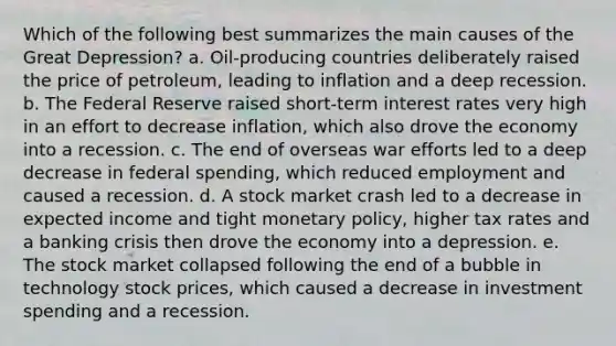 Which of the following best summarizes the main causes of the Great Depression? a. Oil-producing countries deliberately raised the price of petroleum, leading to inflation and a deep recession. b. The Federal Reserve raised short-term interest rates very high in an effort to decrease inflation, which also drove the economy into a recession. c. The end of overseas war efforts led to a deep decrease in federal spending, which reduced employment and caused a recession. d. A stock market crash led to a decrease in expected income and tight <a href='https://www.questionai.com/knowledge/kEE0G7Llsx-monetary-policy' class='anchor-knowledge'>monetary policy</a>, higher tax rates and a banking crisis then drove the economy into a depression. e. The stock market collapsed following the end of a bubble in technology stock prices, which caused a decrease in investment spending and a recession.