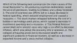 Which of the following best summarizes the main causes of the Great Recession? a. Oil-producing countries deliberately raised the price of petroleum, leading to inflation and a deep recession. b. The end of overseas war efforts led to a deep decrease in federal spending, which reduced employment and caused a recession. c. The stock market collapsed following the end of a bubble in technology stock prices, which caused a decrease in investment spending and a recession. d. The Federal Reserve raised short-term interest rates very high in an effort to decrease inflation, which also drove the economy into a recession. e. The collapse of housing prices led to decreased wealth and significant problems in financial markets, as well as a decrease in expected income and a stock market collapse.