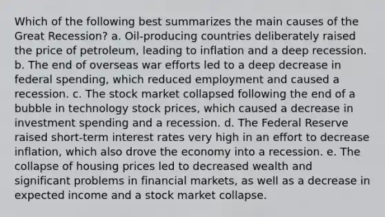 Which of the following best summarizes the main causes of the Great Recession? a. Oil-producing countries deliberately raised the price of petroleum, leading to inflation and a deep recession. b. The end of overseas war efforts led to a deep decrease in federal spending, which reduced employment and caused a recession. c. The stock market collapsed following the end of a bubble in technology stock prices, which caused a decrease in investment spending and a recession. d. The Federal Reserve raised short-term interest rates very high in an effort to decrease inflation, which also drove the economy into a recession. e. The collapse of housing prices led to decreased wealth and significant problems in financial markets, as well as a decrease in expected income and a stock market collapse.