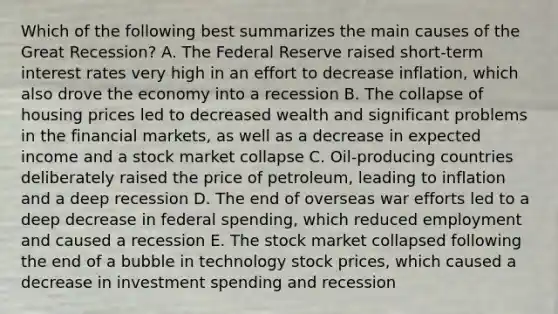 Which of the following best summarizes the main causes of the Great Recession? A. The Federal Reserve raised short-term interest rates very high in an effort to decrease inflation, which also drove the economy into a recession B. The collapse of housing prices led to decreased wealth and significant problems in the financial markets, as well as a decrease in expected income and a stock market collapse C. Oil-producing countries deliberately raised the price of petroleum, leading to inflation and a deep recession D. The end of overseas war efforts led to a deep decrease in federal spending, which reduced employment and caused a recession E. The stock market collapsed following the end of a bubble in technology stock prices, which caused a decrease in investment spending and recession