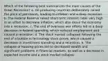 Which of the following best summarizes the main causes of the Great Recession? a. Oil-producing countries deliberately raised the price of petroleum, leading to inflation and a deep recession. b. The Federal Reserve raised short-term interest rates very high in an effort to decrease inflation, which also drove the economy into a recession. c. The end of overseas war efforts led to a deep decrease in federal spending, which reduced employment and caused a recession. d. The stock market collapsed following the end of a bubble in technology stock prices, which caused a decrease in investment spending and a recession. e. The collapse of housing prices led to decreased wealth and significant problems in financial markets, as well as a decrease in expected income and a stock market collapse