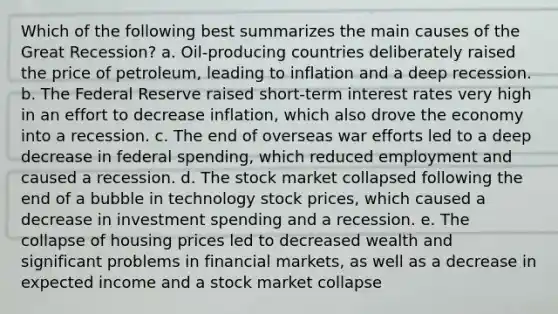 Which of the following best summarizes the main causes of the Great Recession? a. Oil-producing countries deliberately raised the price of petroleum, leading to inflation and a deep recession. b. The Federal Reserve raised short-term interest rates very high in an effort to decrease inflation, which also drove the economy into a recession. c. The end of overseas war efforts led to a deep decrease in federal spending, which reduced employment and caused a recession. d. The stock market collapsed following the end of a bubble in technology stock prices, which caused a decrease in investment spending and a recession. e. The collapse of housing prices led to decreased wealth and significant problems in financial markets, as well as a decrease in expected income and a stock market collapse