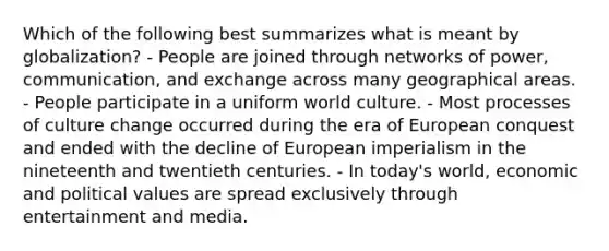 Which of the following best summarizes what is meant by globalization? - People are joined through networks of power, communication, and exchange across many geographical areas. - People participate in a uniform world culture. - Most processes of culture change occurred during the era of European conquest and ended with the decline of European imperialism in the nineteenth and twentieth centuries. - In today's world, economic and political values are spread exclusively through entertainment and media.