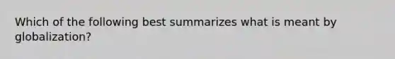 Which of the following best summarizes what is meant by globalization?