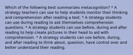 Which of the following best summarizes metacognition? * A strategy teachers can use to help students monitor their thinking and comprehension after reading a text. * A strategy students can use during reading to ask themselves comprehension questions. * A strategy students can use before, during and after reading to help create pictures in their head to aid with comprehension. * A strategy students can use before, during, and after reading to think about, question, have control over and better understand their reading.