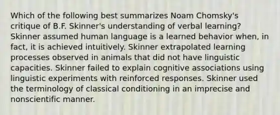 Which of the following best summarizes Noam Chomsky's critique of B.F. Skinner's understanding of verbal learning? Skinner assumed human language is a learned behavior when, in fact, it is achieved intuitively. Skinner extrapolated learning processes observed in animals that did not have linguistic capacities. Skinner failed to explain cognitive associations using linguistic experiments with reinforced responses. Skinner used the terminology of classical conditioning in an imprecise and nonscientific manner.