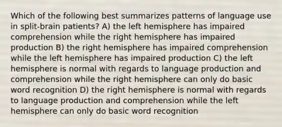 Which of the following best summarizes patterns of language use in split-brain patients? A) the left hemisphere has impaired comprehension while the right hemisphere has impaired production B) the right hemisphere has impaired comprehension while the left hemisphere has impaired production C) the left hemisphere is normal with regards to language production and comprehension while the right hemisphere can only do basic word recognition D) the right hemisphere is normal with regards to language production and comprehension while the left hemisphere can only do basic word recognition