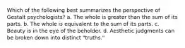 Which of the following best summarizes the perspective of Gestalt psychologists? a. The whole is greater than the sum of its parts. b. The whole is equivalent to the sum of its parts. c. Beauty is in the eye of the beholder. d. Aesthetic judgments can be broken down into distinct "truths."