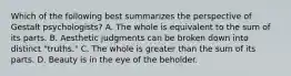 Which of the following best summarizes the perspective of Gestalt psychologists? A. The whole is equivalent to the sum of its parts. B. Aesthetic judgments can be broken down into distinct "truths." C. The whole is greater than the sum of its parts. D. Beauty is in the eye of the beholder.