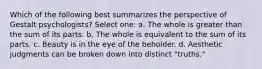 Which of the following best summarizes the perspective of Gestalt psychologists? Select one: a. The whole is greater than the sum of its parts. b. The whole is equivalent to the sum of its parts. c. Beauty is in the eye of the beholder. d. Aesthetic judgments can be broken down into distinct "truths."