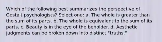 Which of the following best summarizes the perspective of Gestalt psychologists? Select one: a. The whole is greater than the sum of its parts. b. The whole is equivalent to the sum of its parts. c. Beauty is in the eye of the beholder. d. Aesthetic judgments can be broken down into distinct "truths."