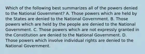 Which of the following best summarizes all of the powers denied to the National Government? A. Those powers which are held by the States are denied to the National Government. B. Those powers which are held by the people are denied to the National Government. C. Those powers which are not expressly granted in the Constitution are denied to the National Government. D. Those powers which involve individual rights are denied to the National Government.