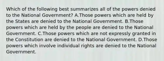 Which of the following best summarizes all of the powers denied to the National Government? A.Those powers which are held by the States are denied to the National Government. B.Those powers which are held by the people are denied to the National Government. C.Those powers which are not expressly granted in the Constitution are denied to the National Government. D.Those powers which involve individual rights are denied to the National Government.