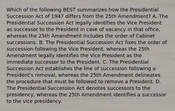 Which of the following BEST summarizes how the Presidential Succession Act of 1947 differs from the 25th Amendment? A. The Presidential Succession Act legally identifies the Vice President as successor to the President in case of vacancy in that office, whereas the 25th Amendment includes the order of Cabinet successions. B. The Presidential Succession Act fixes the order of succession following the Vice President, whereas the 25th Amendment legally identifies the Vice President as the immediate successor to the President. C. The Presidential Succession Act establishes the line of succession following a President's removal, whereas the 25th Amendment delineates the procedure that must be followed to remove a President. D. The Presidential Succession Act denotes successors to the presidency, whereas the 25th Amendment identifies a successor to the vice presidency.