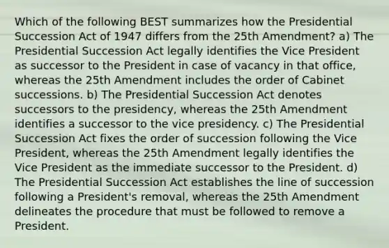 Which of the following BEST summarizes how the Presidential Succession Act of 1947 differs from the 25th Amendment? a) The Presidential Succession Act legally identifies the Vice President as successor to the President in case of vacancy in that office, whereas the 25th Amendment includes the order of Cabinet successions. b) The Presidential Succession Act denotes successors to the presidency, whereas the 25th Amendment identifies a successor to the vice presidency. c) The Presidential Succession Act fixes the order of succession following the Vice President, whereas the 25th Amendment legally identifies the Vice President as the immediate successor to the President. d) The Presidential Succession Act establishes the line of succession following a President's removal, whereas the 25th Amendment delineates the procedure that must be followed to remove a President.