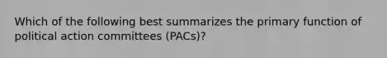 Which of the following best summarizes the primary function of political action committees (PACs)?