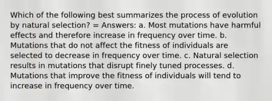 Which of the following best summarizes the process of evolution by natural selection? = Answers: a. Most mutations have harmful effects and therefore increase in frequency over time. b. Mutations that do not affect the fitness of individuals are selected to decrease in frequency over time. c. Natural selection results in mutations that disrupt finely tuned processes. d. Mutations that improve the fitness of individuals will tend to increase in frequency over time.