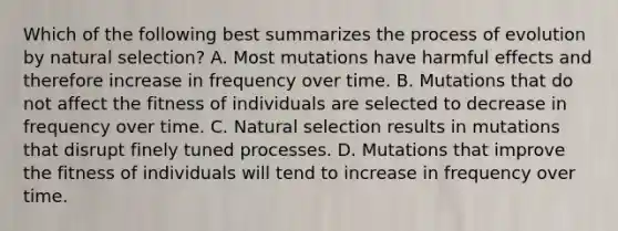 Which of the following best summarizes the process of evolution by natural selection? A. Most mutations have harmful effects and therefore increase in frequency over time. B. Mutations that do not affect the fitness of individuals are selected to decrease in frequency over time. C. Natural selection results in mutations that disrupt finely tuned processes. D. Mutations that improve the fitness of individuals will tend to increase in frequency over time.