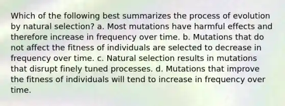 Which of the following best summarizes the process of evolution by natural selection? a. Most mutations have harmful effects and therefore increase in frequency over time. b. Mutations that do not affect the fitness of individuals are selected to decrease in frequency over time. c. Natural selection results in mutations that disrupt finely tuned processes. d. Mutations that improve the fitness of individuals will tend to increase in frequency over time.