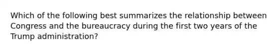 Which of the following best summarizes the relationship between Congress and the bureaucracy during the first two years of the Trump administration?