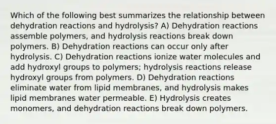 Which of the following best summarizes the relationship between dehydration reactions and hydrolysis? A) Dehydration reactions assemble polymers, and hydrolysis reactions break down polymers. B) Dehydration reactions can occur only after hydrolysis. C) Dehydration reactions ionize water molecules and add hydroxyl groups to polymers; hydrolysis reactions release hydroxyl groups from polymers. D) Dehydration reactions eliminate water from lipid membranes, and hydrolysis makes lipid membranes water permeable. E) Hydrolysis creates monomers, and dehydration reactions break down polymers.