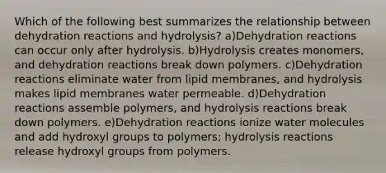 Which of the following best summarizes the relationship between dehydration reactions and hydrolysis? a)Dehydration reactions can occur only after hydrolysis. b)Hydrolysis creates monomers, and dehydration reactions break down polymers. c)Dehydration reactions eliminate water from lipid membranes, and hydrolysis makes lipid membranes water permeable. d)Dehydration reactions assemble polymers, and hydrolysis reactions break down polymers. e)Dehydration reactions ionize water molecules and add hydroxyl groups to polymers; hydrolysis reactions release hydroxyl groups from polymers.