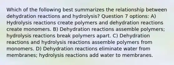 Which of the following best summarizes the relationship between dehydration reactions and hydrolysis? Question 7 options: A) Hydrolysis reactions create polymers and dehydration reactions create monomers. B) Dehydration reactions assemble polymers; hydrolysis reactions break polymers apart. C) Dehydration reactions and hydrolysis reactions assemble polymers from monomers. D) Dehydration reactions eliminate water from membranes; hydrolysis reactions add water to membranes.