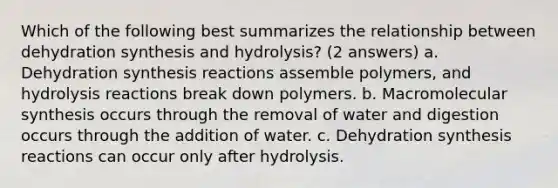 Which of the following best summarizes the relationship between dehydration synthesis and hydrolysis? (2 answers) a. Dehydration synthesis reactions assemble polymers, and hydrolysis reactions break down polymers. b. Macromolecular synthesis occurs through the removal of water and digestion occurs through the addition of water. c. Dehydration synthesis reactions can occur only after hydrolysis.