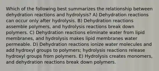 Which of the following best summarizes the relationship between dehydration reactions and hydrolysis? A) Dehydration reactions can occur only after hydrolysis. B) Dehydration reactions assemble polymers, and hydrolysis reactions break down polymers. C) Dehydration reactions eliminate water from lipid membranes, and hydrolysis makes lipid membranes water permeable. D) Dehydration reactions ionize water molecules and add hydroxyl groups to polymers; hydrolysis reactions release hydroxyl groups from polymers. E) Hydrolysis creates monomers, and dehydration reactions break down polymers.