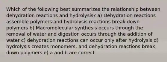 Which of the following best summarizes the relationship between dehydration reactions and hydrolysis? a) Dehydration reactions assemble polymers and hydrolysis reactions break down polymers b) Macromolecular synthesis occurs through the removal of water and digestion occurs through the addition of water c) dehydration reactions can occur only after hydrolysis d) hydrolysis creates monomers, and dehydration reactions break down polymers e) a and b are correct