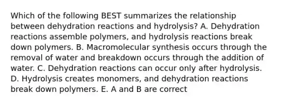 Which of the following BEST summarizes the relationship between dehydration reactions and hydrolysis? A. Dehydration reactions assemble polymers, and hydrolysis reactions break down polymers. B. Macromolecular synthesis occurs through the removal of water and breakdown occurs through the addition of water. C. Dehydration reactions can occur only after hydrolysis. D. Hydrolysis creates monomers, and dehydration reactions break down polymers. E. A and B are correct