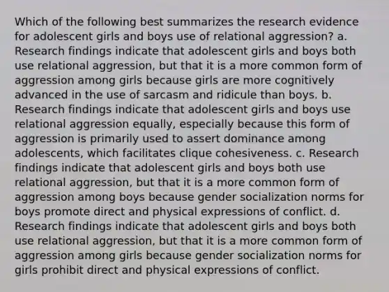 Which of the following best summarizes the research evidence for adolescent girls and boys use of relational aggression? a. Research findings indicate that adolescent girls and boys both use relational aggression, but that it is a more common form of aggression among girls because girls are more cognitively advanced in the use of sarcasm and ridicule than boys. b. Research findings indicate that adolescent girls and boys use relational aggression equally, especially because this form of aggression is primarily used to assert dominance among adolescents, which facilitates clique cohesiveness. c. Research findings indicate that adolescent girls and boys both use relational aggression, but that it is a more common form of aggression among boys because gender socialization norms for boys promote direct and physical expressions of conflict. d. Research findings indicate that adolescent girls and boys both use relational aggression, but that it is a more common form of aggression among girls because gender socialization norms for girls prohibit direct and physical expressions of conflict.